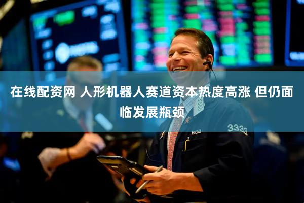 在线配资网 人形机器人赛道资本热度高涨 但仍面临发展瓶颈
