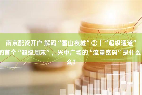 南京配资开户 解码“香山夜墟”③｜“超级通道”的首个“超级周末”，兴中广场的“流量密码”是什么？