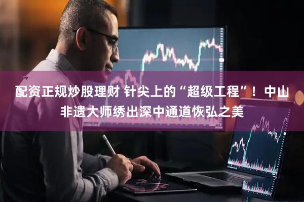 配资正规炒股理财 针尖上的“超级工程”！中山非遗大师绣出深中通道恢弘之美