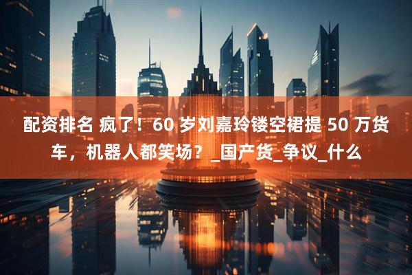 配资排名 疯了！60 岁刘嘉玲镂空裙提 50 万货车，机器人都笑场？_国产货_争议_什么