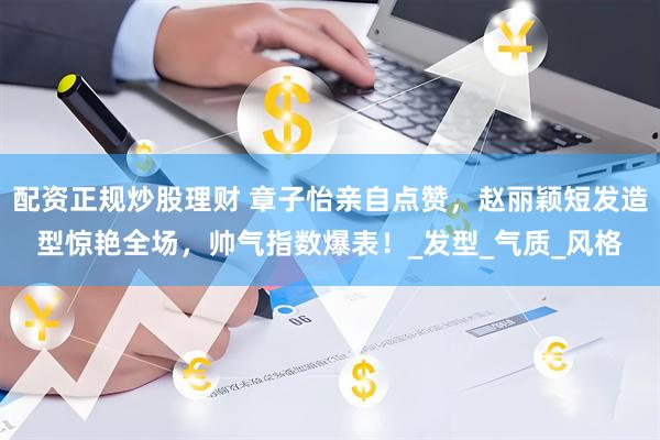 配资正规炒股理财 章子怡亲自点赞，赵丽颖短发造型惊艳全场，帅气指数爆表！_发型_气质_风格