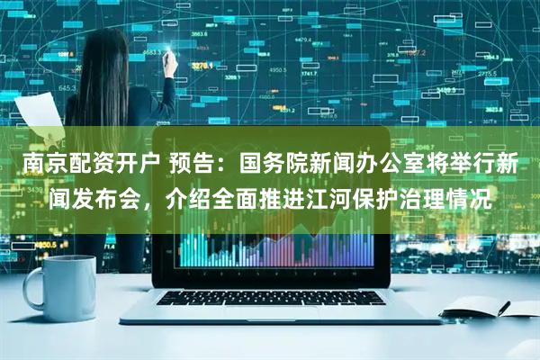南京配资开户 预告：国务院新闻办公室将举行新闻发布会，介绍全面推进江河保护治理情况