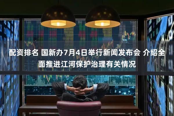 配资排名 国新办7月4日举行新闻发布会 介绍全面推进江河保护治理有关情况