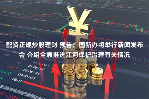 配资正规炒股理财 预告：国新办将举行新闻发布会 介绍全面推进江河保护治理有关情况