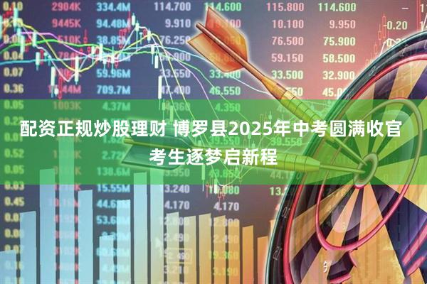 配资正规炒股理财 博罗县2025年中考圆满收官 考生逐梦启新程