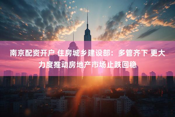 南京配资开户 住房城乡建设部：多管齐下 更大力度推动房地产市场止跌回稳