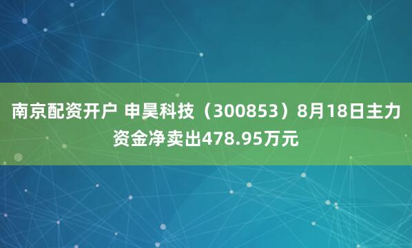 南京配资开户 申昊科技（300853）8月18日主力资金净卖出478.95万元