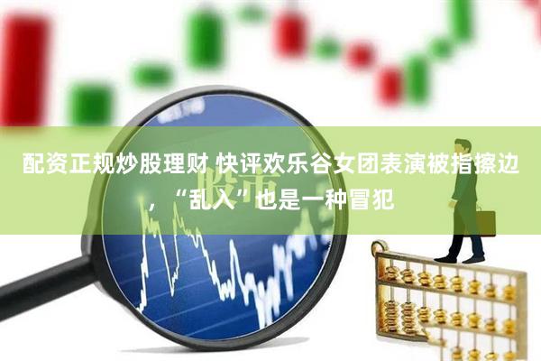 配资正规炒股理财 快评欢乐谷女团表演被指擦边，“乱入”也是一种冒犯