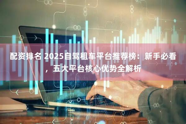 配资排名 2025自驾租车平台推荐榜：新手必看，五大平台核心优势全解析