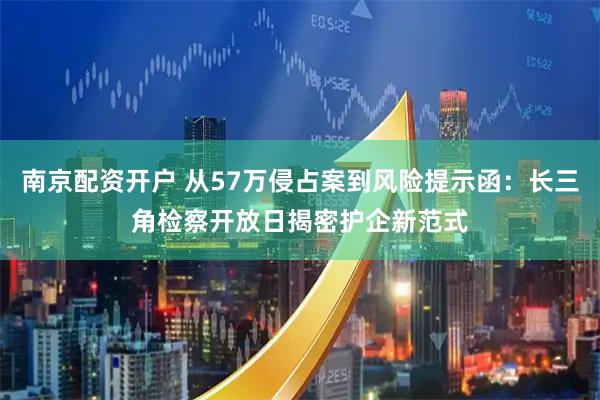 南京配资开户 从57万侵占案到风险提示函：长三角检察开放日揭密护企新范式