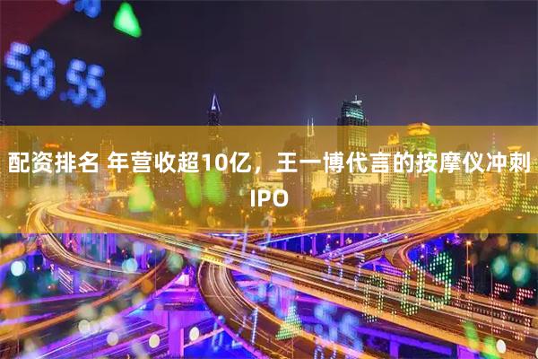 配资排名 年营收超10亿，王一博代言的按摩仪冲刺IPO