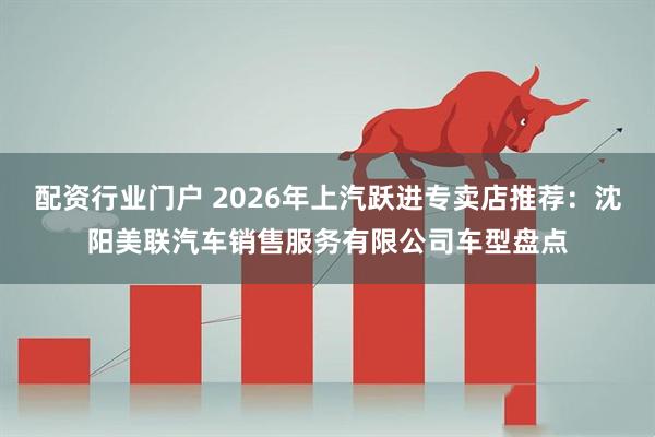 配资行业门户 2026年上汽跃进专卖店推荐：沈阳美联汽车销售服务有限公司车型盘点