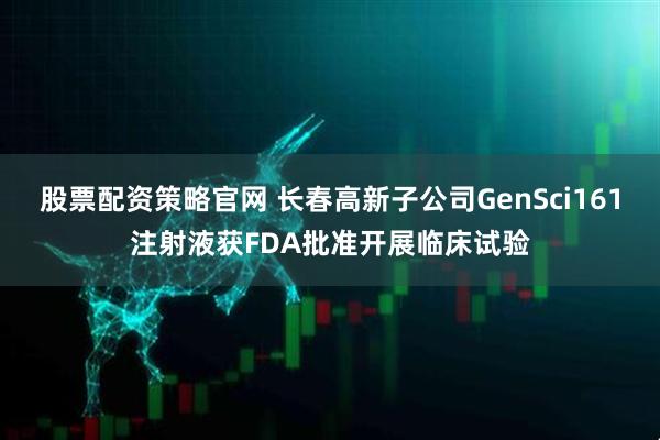 股票配资策略官网 长春高新子公司GenSci161注射液获FDA批准开展临床试验