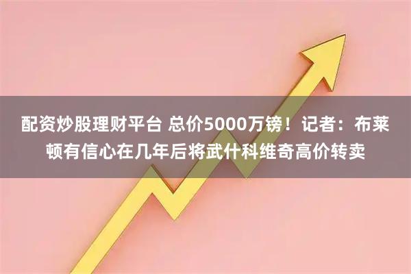 配资炒股理财平台 总价5000万镑！记者：布莱顿有信心在几年后将武什科维奇高价转卖