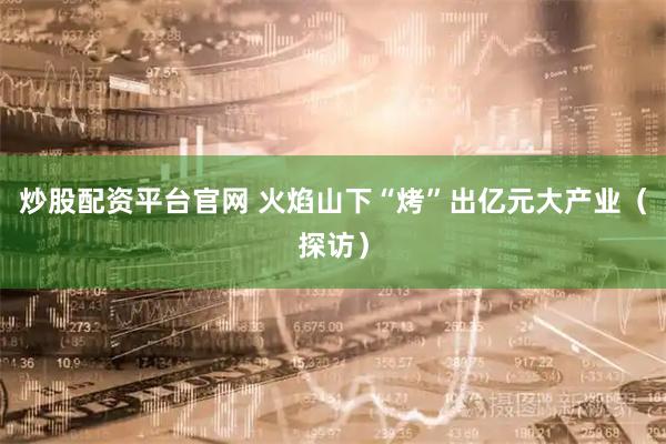 炒股配资平台官网 火焰山下“烤”出亿元大产业（探访）