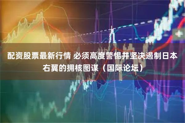 配资股票最新行情 必须高度警惕并坚决遏制日本右翼的拥核图谋（国际论坛）