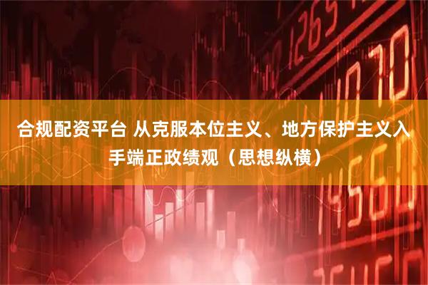 合规配资平台 从克服本位主义、地方保护主义入手端正政绩观（思想纵横）