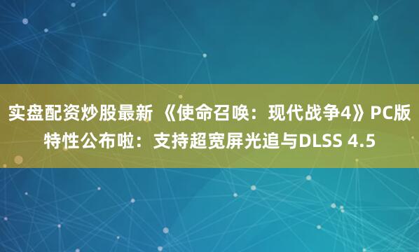 实盘配资炒股最新 《使命召唤：现代战争4》PC版特性公布啦：支持超宽屏光追与DLSS 4.5