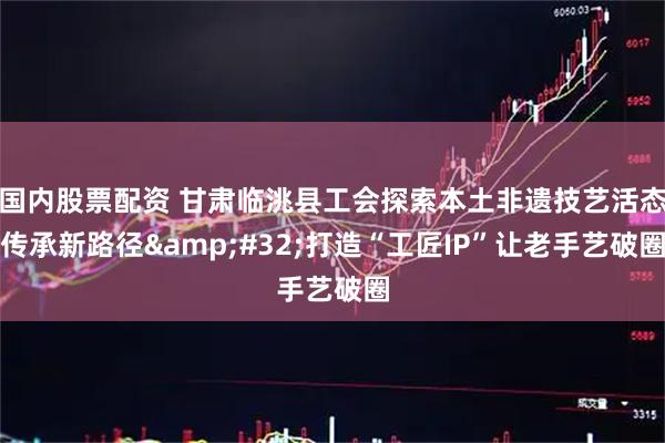 国内股票配资 甘肃临洮县工会探索本土非遗技艺活态传承新路径 打造“工匠IP”让老手艺破圈